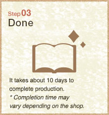 Step03 About 10 days for the completion. *The period may vary depending on the shop. 
